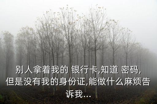 別人拿著我的 銀行卡,知道 密碼,但是沒(méi)有我的身份證,能做什么麻煩告訴我...
