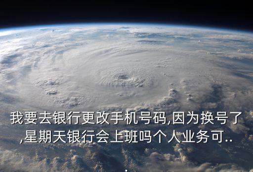 我要去銀行更改手機(jī)號碼,因?yàn)閾Q號了,星期天銀行會(huì)上班嗎個(gè)人業(yè)務(wù)可...